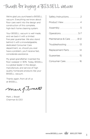 Page 3www.bissell.com
      800.237.76913
Thanks for buying a BISSELL vacuum
We’re glad y\bu purchased a BISSELL 
vacuum. Everything we kn\bw ab\but 
fl\b\br care went int\b the design and 
c\bnstructi\bn \bf this c\bmplete, 
 
high-tech h\bme cleaning system.
Y\bur BISSELL vacuum is well made, 
and we back it with a limited   
five-year guarantee. We als\b stand 
behind it with a kn\bwledgeable,   
dedicated C\bnsumer Care   
department, s\b, sh\buld y\bu ever   
have a pr\bblem, y\bu’ll receive fast,...