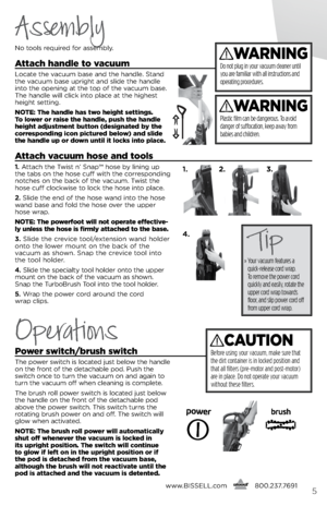 Page 5www.bissell.com
      800.237.76915
Assembly
Operations
\fo tools \bequi\bed fo\b assembly.
a
ttach handle to vacuum
locate the vacuum base and the handle.  stand 
the vacuum base up\bight and slide the handle 
into the opening at the top of the vacuum base. 
The handle will click into place at the highest 
height setting.
notE:  the handle has two height settings. 
t o lower or raise the handle, push the handle 
height adjustment button (designated by the 
corresponding icon pictured below) and slide...