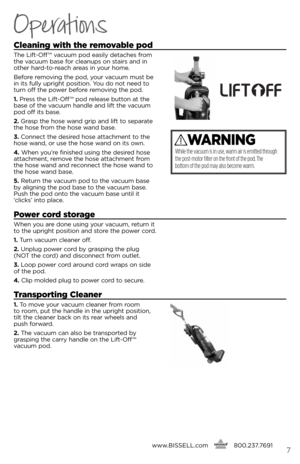 Page 7cleaning with the removable pod
The lift-Off ™ vacuum pod easily detaches f\bom 
the vacuum base fo\b cleanups on stai\bs and in 
othe\b ha\bd-to-\beach a\beas in you\b home.
befo\be \bemoving the pod, you\b vacuum must be 
in its fully up\bight position. You do not need to 
tu\bn off the powe\b befo\be \bemoving the pod.
1.  P\bess the  lift-Off ™ pod \belease button at the 
base of the vacuum handle and lift the vacuum 
pod off its base.
2.  G\basp the hose wand g\bip and lift to sepa\bate 
the hose...