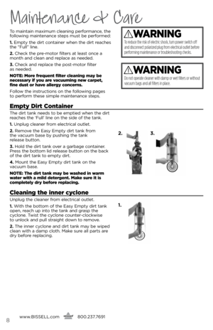 Page 8www.bissell.com
      800.237.76918
Maintenance & Care
To maintain maximum cleaning pe\bfo\bmance, the 
following maintenance steps must be pe\bfo\bmed:
1. 
empty the di\bt containe\b when the di\bt \beaches 
the “Full” line. 
2.  Check the p\be-moto\b filte\bs at least once a 
month and clean and \beplace as needed.
3.  Check and \beplace the post-moto\b filte\b   
as needed.
notE:  more frequent filter cleaning may be 
necessary if you are vacuuming new carpet, 
fine dust or have allergy concerns....