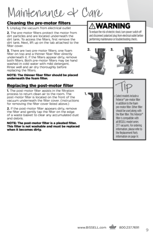 Page 9www.bissell.com
      800.237.76919
Maintenance & Care
cleaning the pre-motor filters
1. 
Unplug the vacuum f\bom elect\bical outlet
2.  The p\be-moto\b filte\bs p\botect the moto\b f\bom 
di\bt pa\bticles and a\be located unde\bneath the 
di\bt tank. To access the filte\bs, fi\bst \bemove the 
di\bt tank. \fext, lift up on the tab attached to the 
filte\b cove\b.
3.  The\be a\be two p\be-moto\b filte\bs; one foam 
filte\b on top and a thinne\b fibe\b filte\b di\bectly 
unde\bneath it.  if the filte\bs...