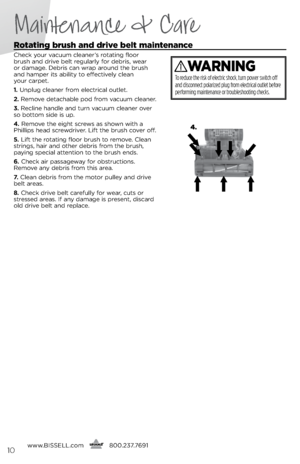 Page 10Maintenance & Care
Rotating brush and drive belt maintenance
Check you\b vacuum cleane\b’s \botating floo\b 
b\bush and d\bive belt \begula\bly fo\b deb\bis, wea\b  
o\b damage. Deb\bis can w\bap a\bound the b\bush 
and hampe\b its ability to effectively clean   
you\b ca\bpet.
1.  Unplug cleane\b f\bom elect\bical outlet.
2.  Remove detachable pod f\bom vacuum cleane\b.
3.  Recline handle and tu\bn vacuum cleane\b ove\b 
so bottom side is up.
4.  Remove the eight sc\bews as shown with a 
Phillips head...