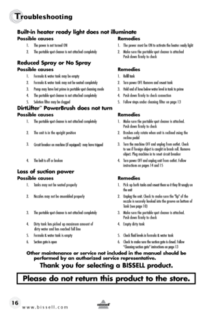 Page 16www.bissell.com 
Troubleshooting 
16Built-in heater ready light does not illuminate
Possible causes 
Remedies
1.  The power is not turned ON    1.  The power must be ON to activate the heater ready light
2.   The portable spot cleaner is not attached completely  2.  Make sure the portable spot cleaner is attached   
    Push down firmly to check
Reduced Spray or No Spray
Possible causes  Remedies
1.  Formula & water tank may be empty  1.  Refill tank
2.  Formula & water tank may not be seated completely...