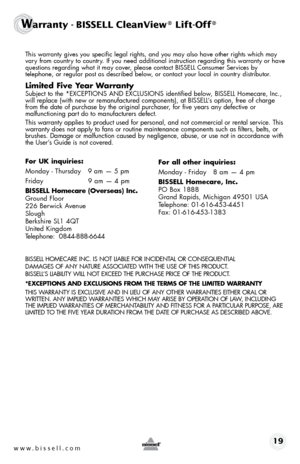 Page 19www.bissell.com 19
Warranty - BISSELL CleanView® Lift-Off®
 This warranty gives you specific legal rights, and you may also have oth\
er rights which may 
vary from country to country. If you need additional instruction regarding this warranty or have 
questions regarding what it may cover, please contact BISSELL Consumer Services by  
telephone, or regular post as described below, or contact your local in country distributor.
Limited Five Year Warranty
 Subject to the *EXCEPTIONS AND EXCLUSIONS...