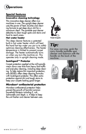 Page 7www.bissell.com 7
Operations
Special features 
Innovative cleaning technology
This innovative deep cleaner offers two 
machines in one. The upright deep cleaner 
uses the power of heat, brushes and clean-
ing formula to get deep down dirt for a 
maximum clean. The portable spot cleaner 
detaches to clean tough spots and stains and 
hard to reach areas. 
Hot water heater
This deep cleaner features a patented 
built-in hot water heater which will heat 
the hand hot tap water you put in to safely 
optimize...