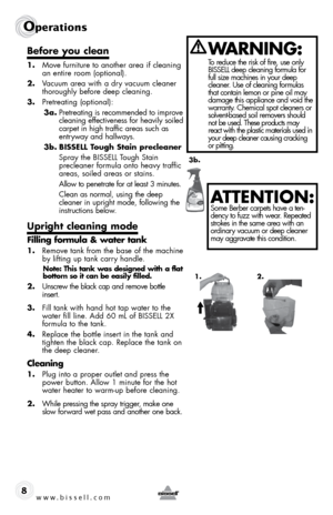 Page 8www.bissell.com 
Operations
8
Before you clean
1. Move furniture to another area if cleaning 
an entire room (optional). 
2.  Vacuum area with a dry vacuum cleaner 
thoroughly before deep cleaning.
3.  Pretreating (optional):
3a.  Pretreating is recommended to improve 
cleaning effectiveness for heavily soiled 
carpet in high traffic areas such as 
entryway and hallways. 
3b.  BISSELL Tough Stain precleaner
  Spray the BISSELL Tough Stain  
precleaner formula onto heavy traffic 
areas, soiled areas or...