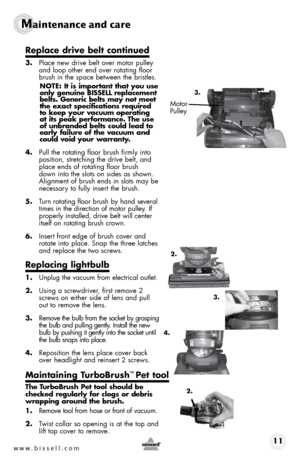 Page 11www.bissell.com 11
Maintenance and care
Replace drive belt continued
3. Place new drive belt over motor pulley 
and loop other end over rotating floor 
brush in the space between the bristles. 
NOTE: It is important that you use 
only genuine BISSELL replacement 
belts. Generic belts may not meet 
the exact specifications required 
to keep your vacuum operating 
at its peak performance. The use 
of unbranded belts could lead to 
early failure of the vacuum and 
could void your warranty. 
4.  Pull the...