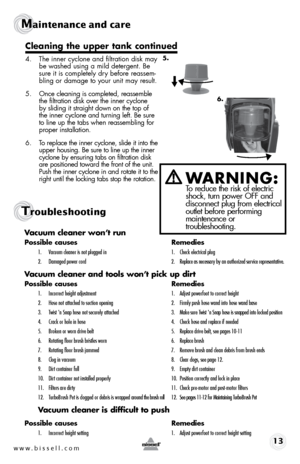 Page 13www.bissell.com 13
Maintenance and care
Troubleshooting
Vacuum cleaner won’t run
Possible causes Remedies
1. Vacuum cleaner is not plugged in  1. Check electrical plug
2.   Damaged power cord   2.  Replace as necessary by an authorized service representative.
Vacuum cleaner and tools won’t pick up dirt
Possible causes  Remedies
1. Incorrect height adjustment  1. Adjust powerfoot to correct height
2.  Hose not attached to suction opening  2. Firmly push hose wand into hose wand base
3.   Twist 'n Snap...