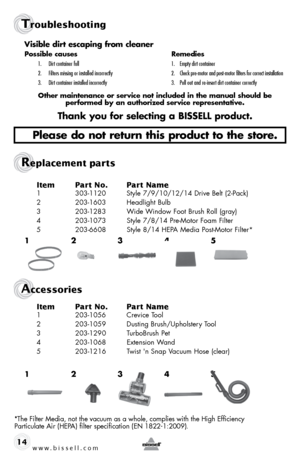 Page 14www.bissell.com 
Troubleshooting
Replacement parts 
Accessories
14Item 
Part No.  Part Name
1 303-1120  Style 7/9/10/12/14 Drive Belt (2-Pack)
2  203-1603  Headlight Bulb
3  203-1283  Wide Window Foot Brush Roll (gray)
4  203-1073  Style 7/8/14 Pre-Motor Foam Filter
5  203-6608  Style 8/14 HEPA Media Post-Motor Filter*
Item Part No.  Part Name
1 203-1056  Crevice Tool
2  203-1059  Dusting Brush/Upholstery Tool
3  203-1290   TurboBrush Pet
4  203-1068  Extension Wand 
5  203-1216  Twist 'n Snap Vacuum...