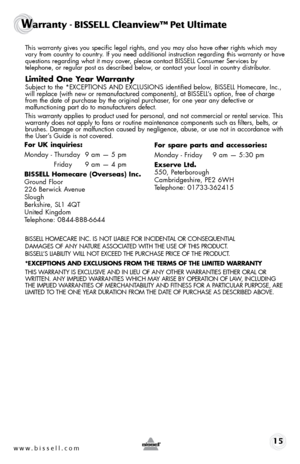 Page 15www.bissell.com 15
Warranty - BISSELL Cleanview™ Pet Ultimate
 This warranty gives you specific legal rights, and you may also have oth\
er rights which may 
vary from country to country. If you need additional instruction regarding this warranty or have 
questions regarding what it may cover, please contact BISSELL Consumer Services by  
telephone, or regular post as described below, or contact your local in country distributor.
Limited One Year Warranty
 Subject to the *EXCEPTIONS AND EXCLUSIONS...