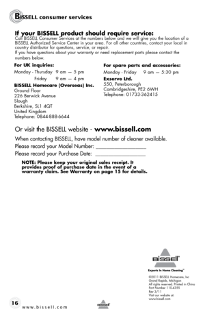 Page 16©2011 BISSELL Homecare, Inc
Grand Rapids, Michigan
All rights reserved. Printed in China
Part Number 110-4355
Rev 3/11
Visit our website at:
www.bissell.com
BISSELL consumer services
www.bissell.com 16
If your BISSELL product should require service:Call BISSELL Consumer Services at the numbers below and we will give you the location of a 
BISSELL Authorized Service Center in your area. For all other countries, contact your local in\
 
country distributor for questions, service, or repair. 
If you have...