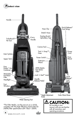 Page 4www.bissell.com 4
Product view
CAUTION:  Do not plug in your   
vacuum until you are familiar 
with all instructions and   
operating procedures.
Handle
Power Switch
Easy 
Empty™ Dirt 
Container
Headlight
Height Adjustment   
Knob
Wide Cleaning Foot
Foot   
Window
Washable   
Pre-Motor 
Filter
Carry 
Handle
Lock ‘n Seal™ Lever
HEPA Media  
Post Motor 
Filter*
Upper Tank Inner Cyclone
Power 
 
Cord
Crevice Tool
Dusting Brush/
Upholstery Tool
Twist ‘n Snap™   
Hose
Handle 
Release Pedal
Hose   
Wand
Hose...