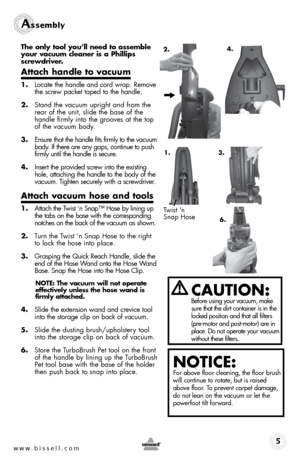 Page 51.
www.bissell.com 
Assembly 
The only tool you’ll need to assemble 
your vacuum cleaner is a Phillips 
screwdriver.
Attach handle to vacuum
1.  Locate the handle and cord wrap. Remove 
the screw packet taped to the handle.
2.  Stand the vacuum upright and from the 
rear of the unit, slide the base of the 
handle firmly into the grooves at the top 
of the vacuum body. 
3.  Ensure that the handle fits firmly to the vacuum 
body. If there are any gaps, continue to push 
firmly until the handle is secure....