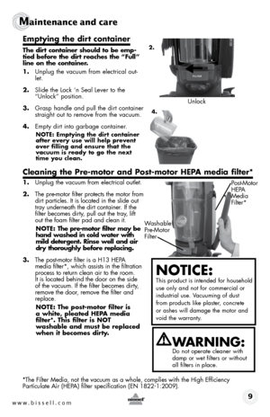 Page 9www.bissell.com 9
Maintenance and care
Emptying the dirt container
The dirt container should to be emp-
tied before the dirt reaches the “Full” 
line on the container.
1. Unplug the vacuum from electrical out-
let.
2.  Slide the Lock ‘n Seal Lever to the 
“Unlock” position.
3.  Grasp handle and pull the dirt container 
straight out to remove from the vacuum.
4.  Empty dirt into garbage container. 
NOTE: Emptying the dirt container 
after every use will help prevent 
over filling and ensure that the...