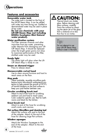 Page 6www.bissell.com
Operations
6
Features and accessories
Removable water tank The water tank is located on the front of 
the Lift-Off Steam Mop. It can be refilled 
with water any time during use. Distilled or 
demineralized water may be used in place 
of tap water.   
do not use chemicals with your 
lift-Off steam Mop (not including 
BIssell eucalyptus Mint natural 
water product).
Water purification system  This filter removes minerals and other 
impurities from tap water, preventing 
water deposits from...