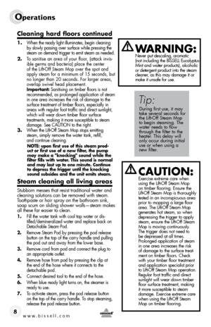 Page 8www.bissell.com
Operations
8
cleaning hard floors continued
1. When the ready light illuminates, begin cleaning 
by slowly passing over surface while pressing the 
steam on demand trigger to emit steam as needed.
2. To sanitise an area of your floor, (attack invis-
ible germs and bacteria) place the center 
of the Lift-Off Steam Mop over the spot and 
apply steam for a minimum of 15 seconds, but 
no longer than 20 seconds. For larger areas, 
overlap swivel head placement.  
Important: Sanitising on...