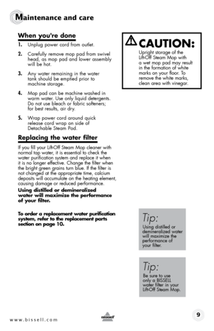 Page 9www.bissell.com9
Maintenance and care
cAuTIOn:
Upright storage of the  
Lift-Off Steam Mop with   
a wet mop pad may result   
in the formation of white 
marks on your floor. To 
remove the white marks, 
clean area with vinegar.
Tip:
Using distilled or   
demineralized water   
will maximize the   
performance of   
your filter.
Tip:
Be sure to use   
only a BISSELL   
water filter in your   
Lift-Off Steam Mop.
When you're done
1.  Unplug power cord from outlet.
2. Carefully remove mop pad from...