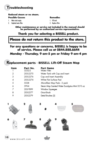 Page 10www.bissell.com
Troubleshooting
10Item 
Part No.  Part Name
  1 3252-2   Water Filter
  2  203-2275  Water Tank with Cap and Insert
  3  203-2276   Cap and Insert Assembly
  4  203-2274  White Flat Surface Pad
  5  5528   Microfiber Mop Pads - 2 pack
  6   59V4   Steam Mop Scented Water Eucalyptus Mint 32 FL oz
  7  203-7899  Window Squeegee
  8  203-2277  Grout Brush
  9   203-2279  Detail Brushes (2)
2
1 34
 
6 7 5
Replacement parts - BISSELL Lift-Off Steam Mop
Reduced steam or no steam.
Possible...