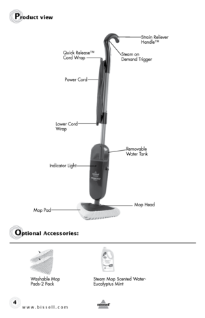 Page 4www.bissell.com4
Product view
Washable Mop 
Pads-2 Pack  
Strain Reliever 
Handle™
Steam on  
Demand Trigger
Lower Cord 
Wrap
Mop Pad Quick Release™  
Cord Wrap
Power Cord
Steam Mop Scented Water-
Eucalyptus Mint
Optional Accessories:
Removable 
Water Tank
Indicator Light
Mop Head  