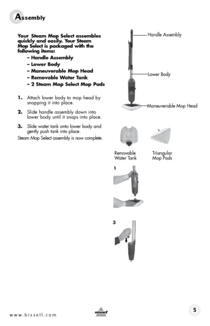 Page 5www.bissell.com
Assembly
5
your steam mop select assembles 
quickly and easily. y our steam   
mop select is packaged with the   
following items:
– Handle assembly
– lower body 
– maneuverable mop Head
– Removable Water t ank
– 2 steam mop select mop pads
 
1.  Attach lower body to mop head by 
snapping it into place.
2.  Slide handle assembly down into 
lower body until it snaps into place.
3.  Slide water tank onto lower body and 
gently push tank into place.
Steam Mop Select assembly is now...