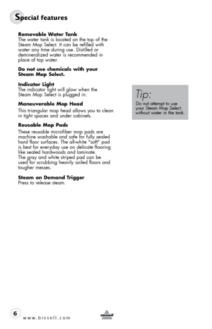 Page 6www.bissell.com
Special features 
6
Removable Water tank 
The water tank is located on the top of the 
Steam Mop Select. It can be refilled with 
water any time during use. Distilled or  
demineralized water is recommended in 
place of tap water. 
do not use chemicals with your  
steam mop select.
indicator light 
The indicator light will glow when the  
Steam Mop Select is plugged in.
maneuverable mop Head
This triangular mop head allows you to clean 
in tight spaces and under cabinets.
Reusable mop...