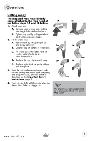 Page 7www.bissell.com7
Operations
1a1b
getting ready
the mop pad may have already 
come attached to the mop head, if 
not follow steps 1a and 1b below.
1. 
Attach mop pad
  a.  Set mop head in mop pad, making  
sure toggle is located on the back.
  b.   Tighten mop pad by pulling on elastic  
cord while pressing on toggle.
2.  Fill the water tank
  a.   Remove tank by lifting straight up  
and away from unit.
  b. Unscrew cap at bottom of water tank.
  c.   Fill water tank with water. For best  
results, water...