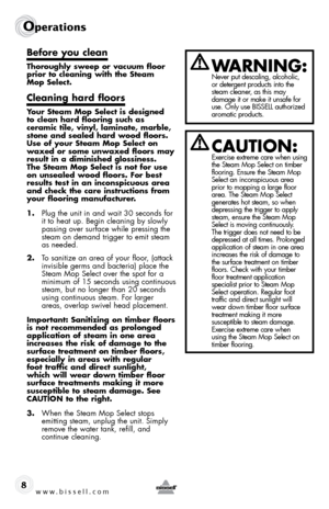 Page 8www.bissell.com
Operations
8
before you clean
thoroughly sweep or vacuum floor 
prior to cleaning with the steam  
mop select.
cleaning hard floors
your steam mop select is designed  
to clean hard flooring such as 
ceramic tile, vinyl, laminate, marble, 
stone and sealed hard wood floors. 
use of your steam mop select on 
waxed or some unwaxed floors may 
result in a diminished glossiness. 
the steam mop select is not for use 
on unsealed wood floors. for best 
results test in an inconspicuous area 
and...