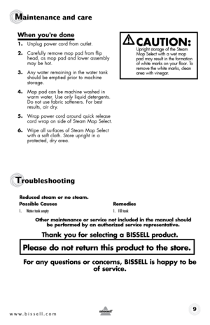 Page 9www.bissell.com9
Maintenance and care
caution:  Upright storage of the Steam 
Mop Select with a wet mop 
pad may result in the formation 
of white marks on your floor. To 
remove the white marks, clean 
area with vinegar.
When you're done
1. Unplug power cord from outlet.
2.  Carefully remove mop pad from flip 
head, as mop pad and lower assembly 
may be hot.
3.  Any water remaining in the water tank 
should be emptied prior to machine  
storage.
4.  Mop pad can be machine washed in 
warm water. Use...