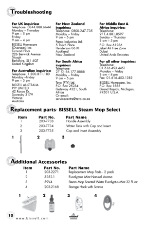 Page 10www.bissell.com10Item 
Part No.  Part Name
  1 203-7738  Handle Assembly
  2  203-7734  Water Tank with Cap and Insert
  3  203-7735  Cap and Insert Assembly
2
1 3
2
3 4
1
Additional Accessories
Item 
Part No.  Part Name
  1 203-2271  Replacement Mop Pads - 2 pack
  2  3252-1  Eucalyptus Mint Natural Aroma
  3   59V4   Steam Mop Scented Water Eucalyptus Mint 32 FL oz
  4   203-2168  Storage Hook with Screws
Replacement parts- BISSELL Steam Mop Select
for uK inquiries: Telephone: 0844.888.6644
Monday –...