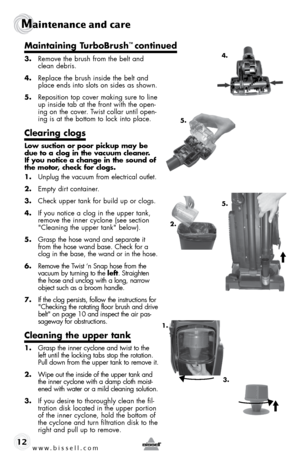 Page 12www.bissell.com 
Maintenance and care
12
3. Remove the brush from the belt and 
clean debris.
4.  Replace the brush inside the belt and 
place ends into slots on sides as shown.  
5.  Reposition top cover making sure to line 
up inside tab at the front with the open-
ing on the cover. Twist collar until open-
ing is at the bottom to lock into place.
Clearing clogs
Low suction or poor pickup may be 
due to a clog in the vacuum cleaner. 
If you notice a change in the sound of 
the motor, check for clogs....