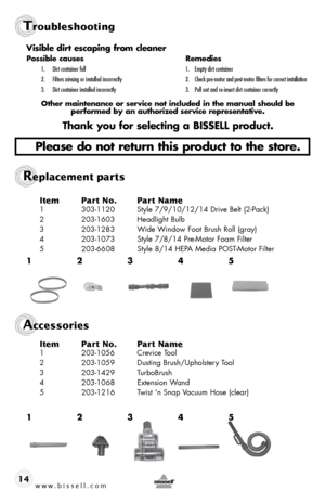 Page 14www.bissell.com 
Troubleshooting
Replacement parts 
Accessories
14Item 
Part No.  Part Name
1 303-1120  Style 7/9/10/12/14 Drive Belt (2-Pack)
2  203-1603  Headlight Bulb
3  203-1283  Wide Window Foot Brush Roll (gray)
4  203-1073  Style 7/8/14 Pre-Motor Foam Filter
5  203-6608  Style 8/14 HEPA Media POST-Motor Filter
Item Part No.  Part Name
1 203-1056  Crevice Tool
2  203-1059  Dusting Brush/Upholstery Tool
3  203-1429   TurboBrush
4  203-1068  Extension Wand 
5  203-1216  Twist 'n Snap Vacuum Hose...