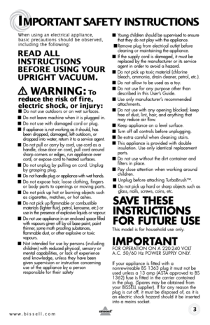 Page 3www.bissell.com 
IMPORTANT SAFETY INSTRUCTIONS
 3
When using an electrical appliance, 
basic precautions should be observed, 
including the following: 
REAd ALL   
INSTRUCTIONS  
BEFORE USIN g YOUR  
UPRIgHT VACUUM. 
 
   WARNIN g: To  
reduce the risk of fire, 
electric shock, or injury:
 ■  Do not use outdoors or on wet surfaces.
■ Do not leave machine when it is plugged in.
■ Do not use with damaged cord or plug.
■ If appliance is not working as it should, has 
been dropped, damaged, left outdoors, or...