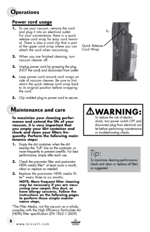 Page 8www.bissell.com 
Operations
8
Power cord usage 
1. To use your vacuum, remove the cord 
and plug it into an electrical outlet. 
For your convenience, there is a quick 
release cord wrap for easy cord remov-
al. There is also a cord clip that is part 
of the upper cord wrap where you can 
attach the cord when vacuuming.
2.  When you are finished cleaning, turn  
vacuum cleaner off.
3.  Unplug power cord by grasping the plug 
(NOT the cord) and disconnect from outlet.
4.  Loop power cord around cord wraps...