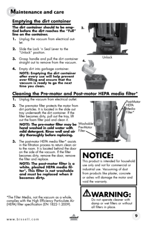 Page 9www.bissell.com 9
Maintenance and care
Emptying the dirt container
The dirt container should to be emp-
tied before the dirt reaches the “Full” 
line on the container.
1. Unplug the vacuum from electrical out-
let.
2.  Slide the Lock ‘n Seal Lever to the 
“Unlock” position.
3.  Grasp handle and pull the dirt container 
straight out to remove from the vacuum.
4.  Empty dirt into garbage container. 
NOTE: Emptying the dirt container 
after every use will help prevent 
over filling and ensure that the...