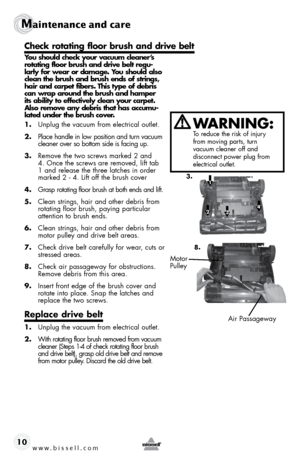 Page 10www.bissell.com 
Maintenance and care
10
 
You should check your vacuum cleaner’s  
rotating floor brush and drive belt regu-
larly for wear or damage. You should also  
clean the brush and brush ends of strings,  
hair and carpet fibers. This type of debris  
can wrap around the brush and hamper  
its ability to effectively clean your carpet.  
Also remove any debris that has accumu-
lated under the brush cover.  
1. Unplug the vacuum from electrical outlet.
2.  Place handle in low position and turn...