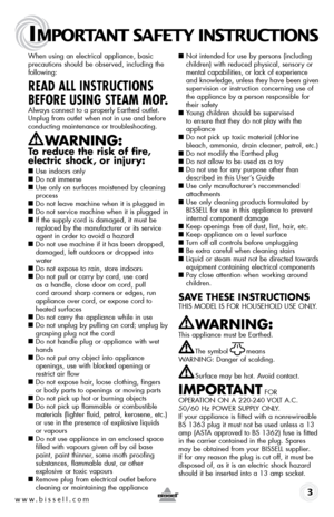 Page 3www.bissell.com
IMPORTANT SAFETY INSTRUCTIONS
 3
When using an electrical appliance, basic 
precautions should be observed, including the 
following:
READ ALL INSTRUCTIONS 
BEFORE USING STEAM MOP.
Always connect to a properly Earthed outlet. 
Unplug from outlet when not in use and before 
conducting maintenance or troubleshooting. 
WARNING:  
To reduce the risk of fire, 
electric shock, or injury:
■
 Use indoors only
■  Do not immerse
■   Use only on surfaces moistened by cleaning 
process
■   Do not...