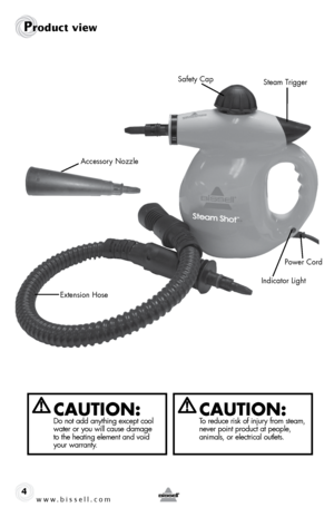 Page 4www.bissell.com4
Product view
Extension Hose
Steam Trigger
Safety Cap
Accessory Nozzle
Power Cord
Indicator Light
CAUTION:Do not add anything except cool 
water or you will cause damage   
to the heating element and void 
your warranty.CAUTION:To reduce risk of injury from steam, 
never point product at people,   
animals, or electrical outlets.  