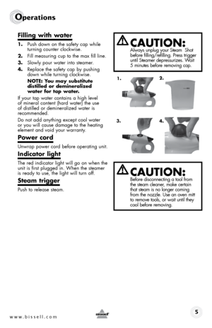 Page 5www.bissell.com
Operations
5
Filling with water
1. Push down on the safety cap while 
turning counter clockwise.
2.  Fill measuring cup to the max fill line.
3.  Slowly pour water into steamer.
4.  Replace the safety cap by pushing 
down while turning clockwise.
  NOTE: You may substitute  
distilled or demineralized 
water for tap water.
If your tap water contains a high level  
of mineral content (hard water) the use  
of distilled or demineralized water is  
recommended.
Do not add anything except...