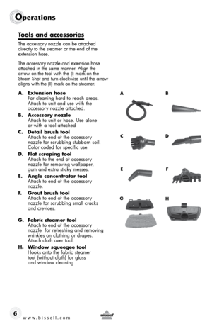 Page 6www.bissell.com
Operations
6
Tools and accessories
The accessory nozzle can be attached 
directly to the steamer or the end of the 
extension hose.
The accessory nozzle and extension hose 
attached in the same manner. Align the 
arrow on the tool with the (I) mark on the 
Steam Shot and turn clockwise until the arrow 
aligns with the (II) mark on the steamer.
A. Extension hose 
For cleaning hard to reach areas.  
Attach to unit and use with the  
accessory nozzle attached.
B.  Accessory nozzle  
Attach...