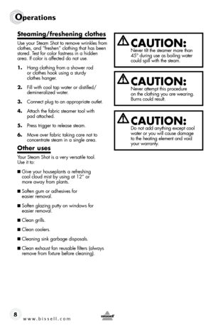 Page 8www.bissell.com
Operations
8
Steaming/freshening clothes
Use your Steam Shot to remove wrinkles from 
clothes, and “freshen” clothing that has been 
stored. Test for color fastness in a hidden 
area. If color is affected do not use.
1. Hang clothing from a shower rod   
or clothes hook using a sturdy   
clothes hanger.
2.  Fill with cool tap water or distilled/
demineralized water.
3.  Connect plug to an appropriate outlet.
4.  Attach the fabric steamer tool with   
pad attached.
5.  Press trigger to...