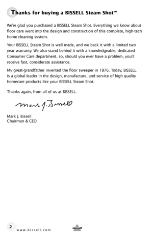 Page 2www.bissell.com
Thanks for buying a BISSELL Steam Shot™ 
We’re glad you purchased a BISSELL Steam Shot. Everything we know about 
floor care went into the design and construction of this complete, high-tech 
home cleaning system.
Your BISSELL Steam Shot is well made, and we back it with a limited two 
year warranty. We also stand behind it with a knowledgeable, dedicated 
Consumer Care department, so, should you ever have a problem, you’ll 
receive fast, considerate assistance.
My great-grandfather...