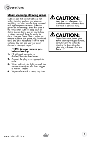 Page 7www.bissell.com7
Operations
Steam cleaning all living areas
Stubborn soil that resists traditional hot 
water, cleaning solutions and vigorous 
scrubbing can often be effectively removed 
with high temperature steam. Baked-on 
grease on the stovetop, dried fruit juice in 
the refrigerator, stubborn soap scum on  
sliding shower doors, gum on countertops 
— steam makes all these far easier to 
clean. Use your Steam Shot to soften and 
remove stubborn dirt, grime, dry, hardened 
food, and other household...