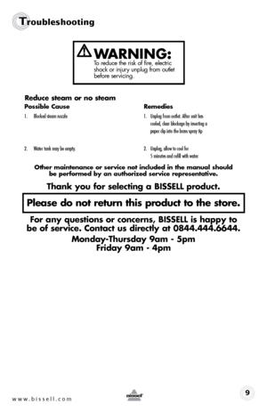 Page 9www.bissell.com9
Troubleshooting
WARNING:To reduce the risk of fire, electric 
shock or injury unplug from outlet 
before servicing.
Reduce steam or no steam
Possible Cause Remedies
1. Blocked steam nozzle  1. Unplug from outlet. After unit has   
     cooled, clear blockage by inserting a   
     paper clip into the brass spray tip
2.  Water tank may be empty.  2. Unplug, allow to cool for   
     5 minutes and refill with water
Other maintenance or service not included in the manual should   
be...