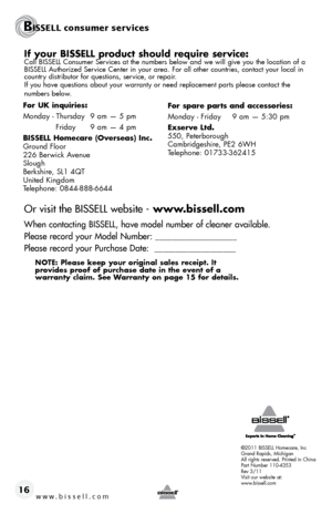 Page 16©2011 BISSELL Homecare, Inc
Grand Rapids, Michigan
All rights reserved. Printed in China
Part Number 110-4353
Rev 3/11
Visit our website at:
www.bissell.com
BISSELL consumer services
www.bissell.com 16
If your BISSELL product should require service:Call BISSELL Consumer Services at the numbers below and we will give you the location of a 
BISSELL Authorized Service Center in your area. For all other countries, contact your local in\
 
country distributor for questions, service, or repair. 
If you have...