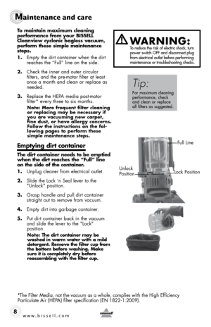 Page 8www.bissell.com 
Maintenance and care
8
To maintain maximum cleaning 
performance from your BISSELL 
Cleanview cyclonic bagless vacuum, 
perform these simple maintenance 
steps.
1. Empty the dirt container when the dirt 
reaches the “Full” line on the side. 
2.  Check the inner and outer circular 
filters, and the pre-motor filter at least 
once a month and clean or replace as 
needed.
3.  Replace the HEPA media post-motor  
filter* every three to six months.
Note: More frequent filter cleaning 
or...
