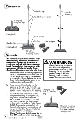 Page 4www.bissell.com 4
WaRning: Electric/electronic appliances 
should not be subjected to 
extreme temperatures or high 
humidity. Do not store the 
Perfect Sweep TURBO in   
bathing areas or close to 
stoves, furnaces or radiators.
Product view
Handle  
Assembly
Metal Extension Handle
Power Switch
Charging Port
DC Adapter
Charging  
Indicator Light
Handle Clip Dirt Cup
Rotating Brush Dual Edge  
Cleaning BrushesHandle Grip
Assembly 
the perfect sweep tuRbo requires very    
little assembly. Remove it from...