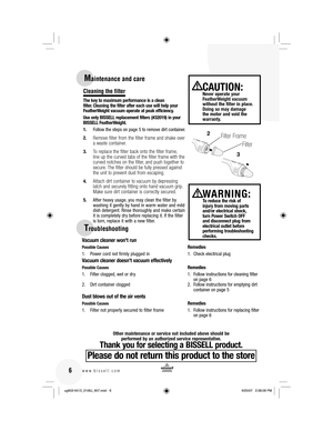 Page 6Maintenance and care
Cleaning the filter
The key to maximum performance is a clean 
filter. Cleaning the filter after each use will help your 
FeatherWeight vacuum operate at peak efficiency.
Use only BISSELL replacement filters (#32019) in your 
BISSELL FeatherWeight.
1.  Follow the steps on page 5 to remove dirt container.
2. 
Remove filter from the filter frame and shake over 
a waste container. 
3. To replace the filter back onto the filter frame, 
line up the curved tabs of the filter frame with the...