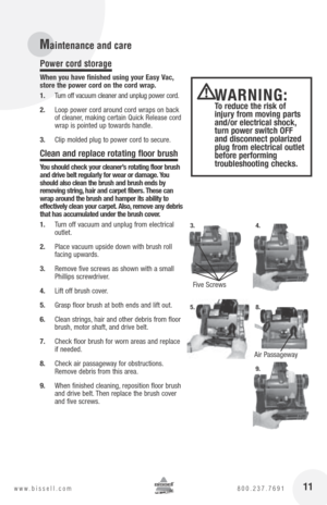 Page 1111www.bissell.com 800.237.7691
Power cord storage 
When you have finished using your Easy Vac, 
store the power cord on the cord wrap. 
1. Turn off vacuum cleaner and unplug power cord. 
2.  Loop power cord around cord wraps on back 
of cleaner, making certain Quick Release cord 
wrap is pointed up towards handle.
3.  Clip molded plug to power cord to secure.
clean and replace rotating floor brush
you should check your cleaner’s rotating floor brush 
and drive belt regularly for wear or damage.  you...