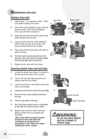 Page 1212www.bissell.com
Replace drive belt
1. Follow steps 1-4 of previous section, “Clean 
and replace rotating floor brush”.
2.  Check drive belt carefully for wear, cuts and 
stressed areas. If the drive belt appears 
worn, you will need to replace it.
3.  Grasp old drive belt and remove from motor 
shaft. Discard old drive belt.
4.  Loop new drive belt over motor shaft and 
stretch other end over floor brush in the 
space provided between the bristles.
5.  Place ends of floor brush down into slots on...