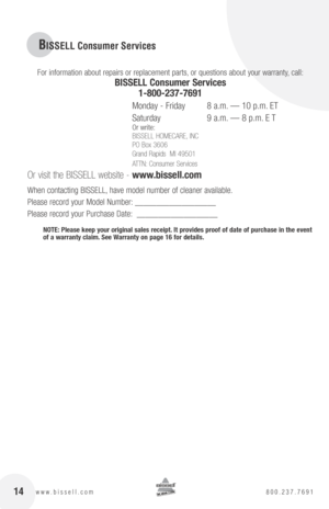 Page 14BISSELL Consumer Services
For information about repairs or replacement parts, or questions about your warranty, call:
bISSEll consumer Services 
1-800-237-7691
 
Monday - Friday    8 a.m. — 10 p.m. ET
Saturday    9 a.m. — 8 p.m. E T
Or write:
BISSELL HOMECARE, INC
PO Box 3606
Grand Rapids  MI 49501
ATTN: Consumer Services
 
Or visit the BISSELL website -  www.bissell.com
When contacting BISSELL, have model number of cleaner available.
Please record your Model Number: ___________________
Please record...